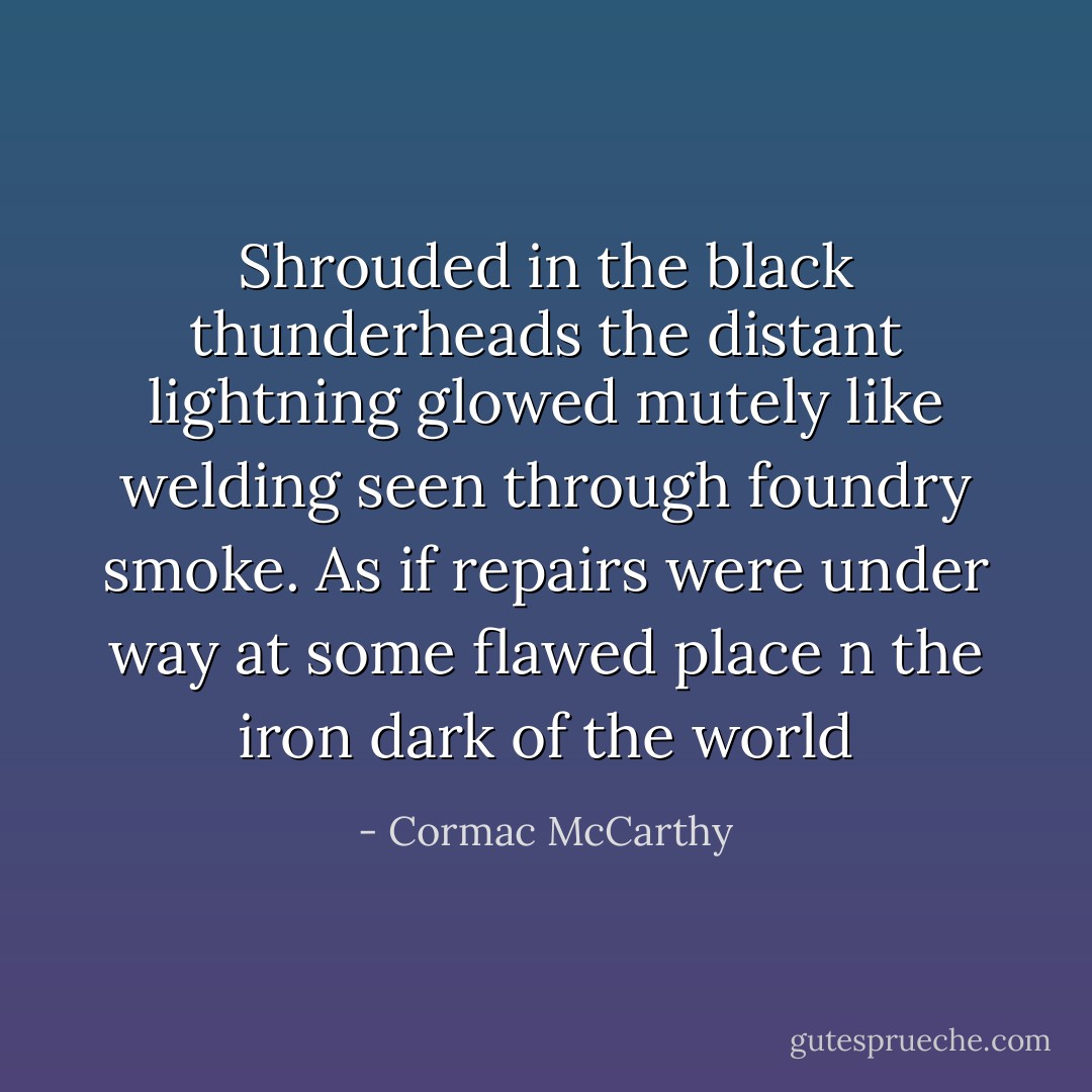 Shrouded in the black thunderheads the distant lightning glowed mutely like welding seen through foundry smoke. As if repairs were under way at some flawed place n the iron dark of the world - Cormac McCarthy