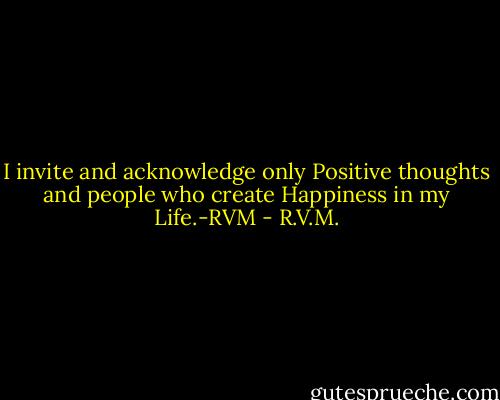 I invite and acknowledge only Positive thoughts and people who create Happiness in my Life.-RVM - R.V.M.