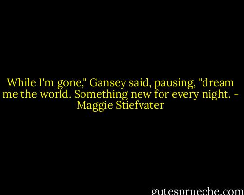 While I'm gone," Gansey said, pausing, "dream me the world. Something new for every night. - Maggie Stiefvater