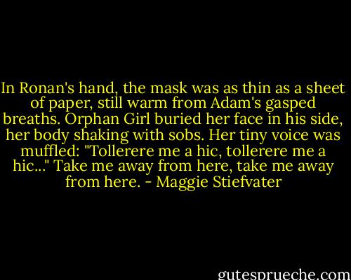 In Ronan's hand, the mask was as thin as a sheet of paper, still warm from Adam's gasped breaths. Orphan Girl buried her face in his side, her body shaking with sobs. Her tiny voice was muffled: "Tollerere me a hic, tollerere me a hic..."<br />Take me away from here, take me away from here. - Maggie Stiefvater