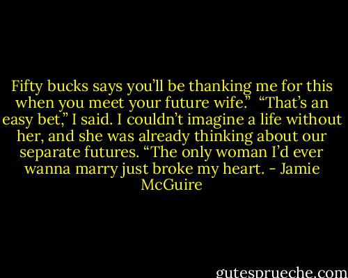 Fifty bucks says you’ll be thanking me for this when you meet your future wife.”<br /><br />“That’s an easy bet,” I said. I couldn’t imagine a life without her, and she was already thinking about our separate futures. “The only woman I’d ever wanna marry just broke my heart. - Jamie McGuire