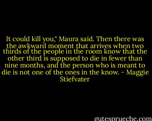 It could kill you," Maura said.<br />Then there was the awkward moment that arrives when two thirds of the people in the room know that the other third is supposed to die in fewer than nine months, and the person who is meant to die is not one of the ones in the know. - Maggie Stiefvater