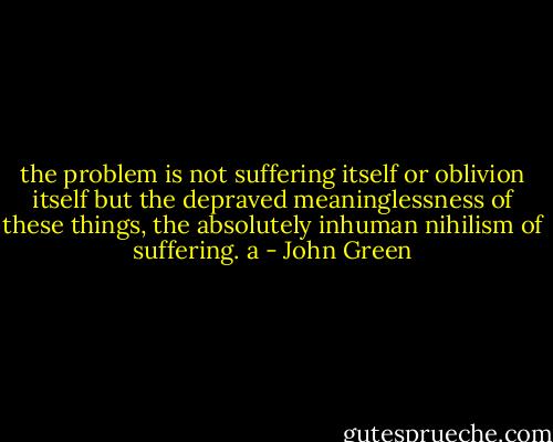 the problem is not suffering itself or oblivion itself but the depraved meaninglessness of these things, the absolutely inhuman nihilism of suffering. a - John Green