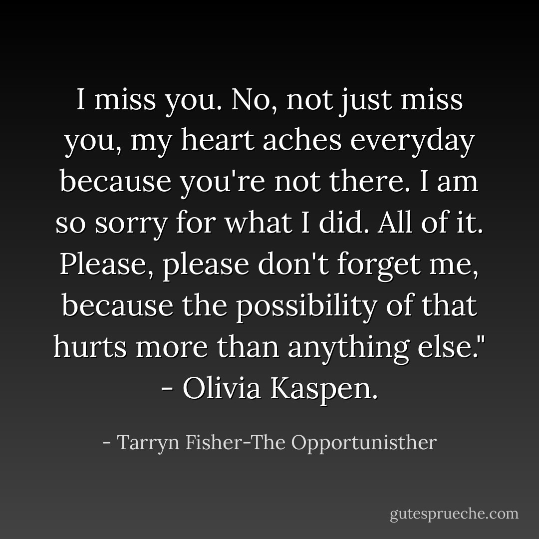 I miss you. No, not just miss you, my heart aches everyday because you're not there. I am so sorry for what I did. All of it. Please, please don't forget me, because the possibility of that hurts more than anything else." - Olivia Kaspen. - Tarryn Fisher-The Opportunisther