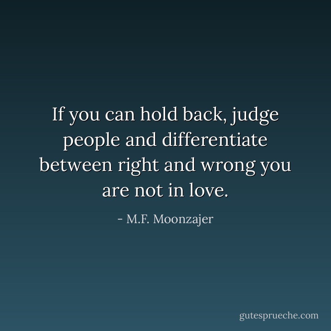 If you can hold back, judge people and differentiate between right and wrong you are not in love. - M.F. Moonzajer
