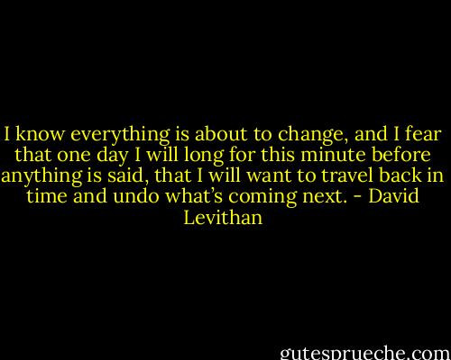 I know everything is about to change, and I fear that one day I will long for this minute before anything is said, that I will want to travel back in time and undo what’s coming next. - David Levithan