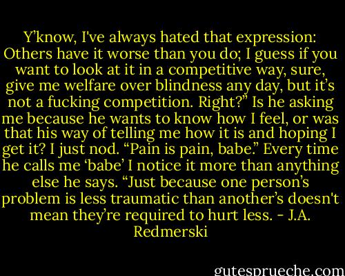 Y’know, I've always hated that expression: Others have it worse than you do; I guess if you want to look at it in a competitive way, sure, give me welfare over blindness any day, but it’s not a fucking competition. Right?”<br />Is he asking me because he wants to know how I feel, or was that his way of telling me how it is<br />and hoping I get it?<br />I just nod.<br />“Pain is pain, babe.” Every time he calls me ‘babe’ I notice it more than anything else he says.<br />“Just because one person’s problem is less traumatic than another’s doesn't mean they’re required to hurt less. - J.A. Redmerski