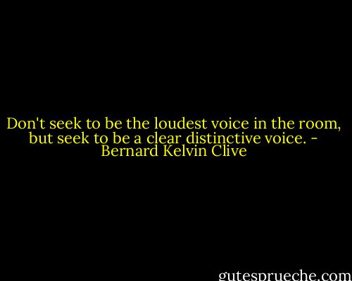 Don't seek to be the loudest voice in the room, but seek to be a clear distinctive voice. - Bernard Kelvin Clive