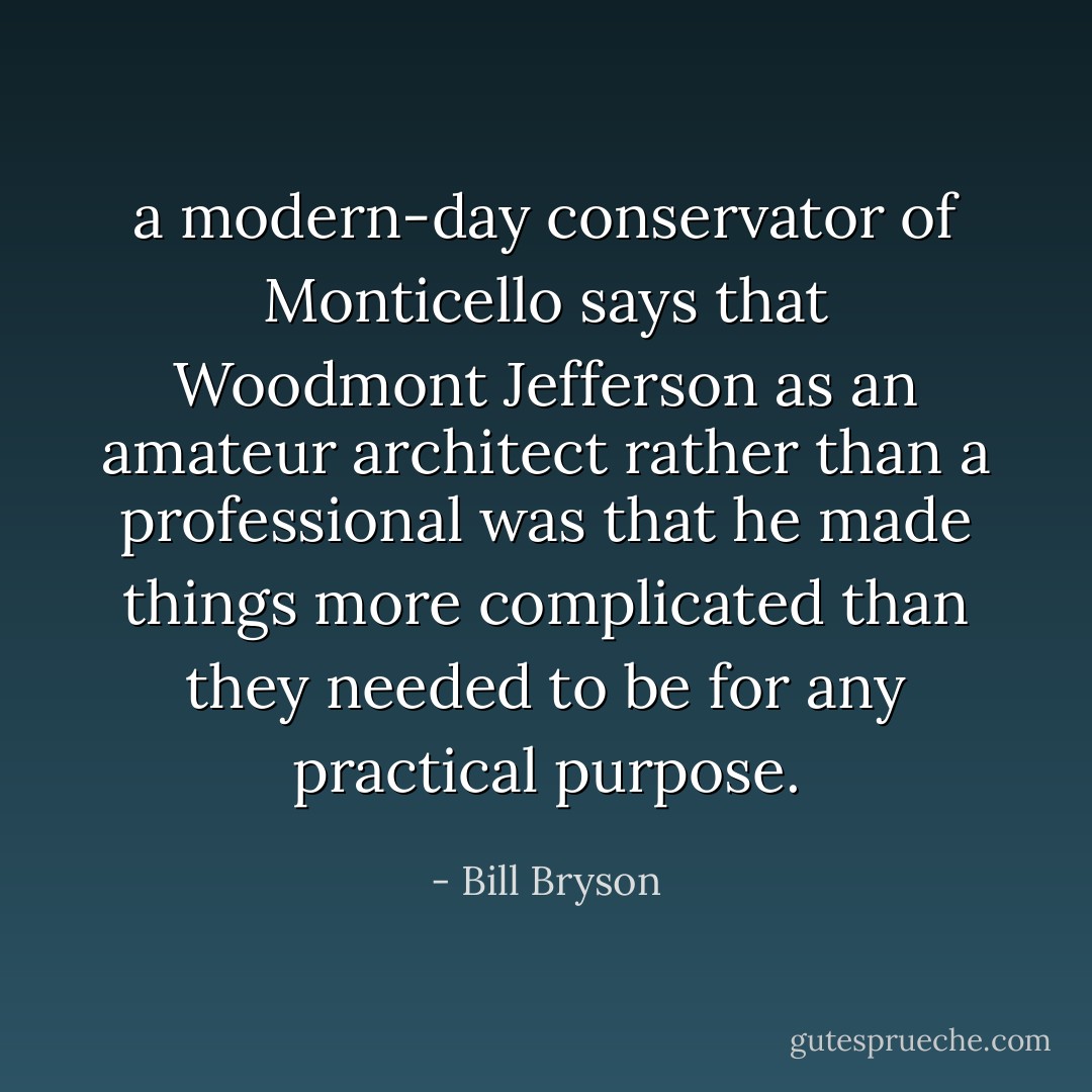 a modern-day conservator of Monticello says that Woodmont Jefferson as an amateur architect rather than a professional was that he made things more complicated than they needed to be for any practical purpose. - Bill Bryson