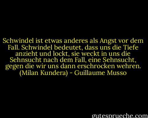 Schwindel ist etwas anderes als Angst vor dem Fall. Schwindel bedeutet, dass uns die Tiefe anzieht und lockt, sie weckt in uns die Sehnsucht nach dem Fall, eine Sehnsucht, gegen die wir uns dann erschrocken wehren. (Milan Kundera) - Guillaume Musso