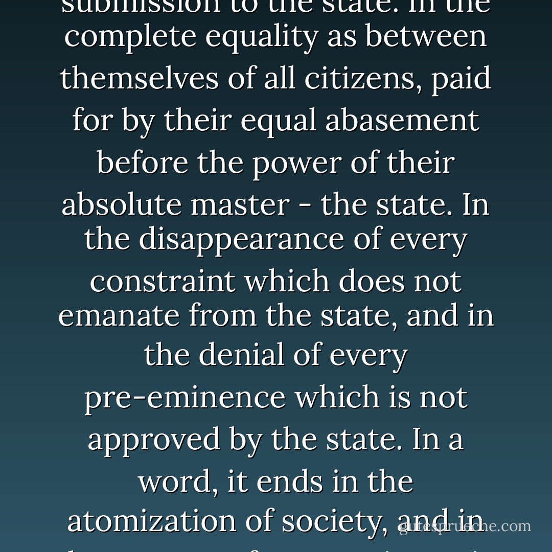 Where will it all end? In the destruction of all other command for the benefit of one alone - that of the state. In each man's absolute freedom from every family and social authority, a freedom the price of which is complete submission to the state. In the complete equality as between themselves of all citizens, paid for by their equal abasement before the power of their absolute master - the state. In the disappearance of every constraint which does not emanate from the state, and in the denial of every pre-eminence which is not approved by the state. In a word, it ends in the atomization of society, and in the rupture of every private tie linking man and man, whose only bond is now their common bondage to the state. The extremes of individualism and socialism meet: that was their predestined course. - Bertrand de Jouvenel