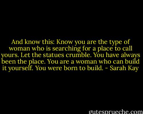 And know this:<br />Know you are the type of woman who is searching for a place to call yours.<br />Let the statues crumble.<br />You have always been the place.<br />You are a woman who can build it yourself.<br />You were born to build. - Sarah Kay