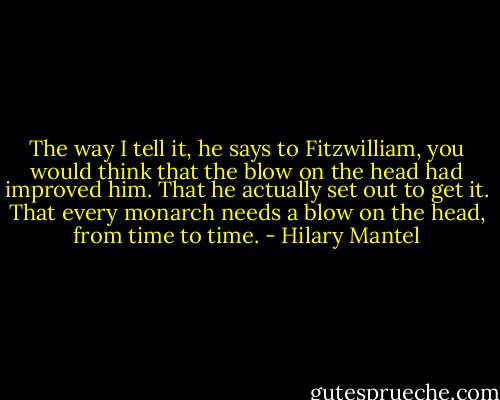The way I tell it, he says to Fitzwilliam, you would think that the blow on the head had improved him. That he actually set out to get it. That every monarch needs a blow on the head, from time to time. - Hilary Mantel