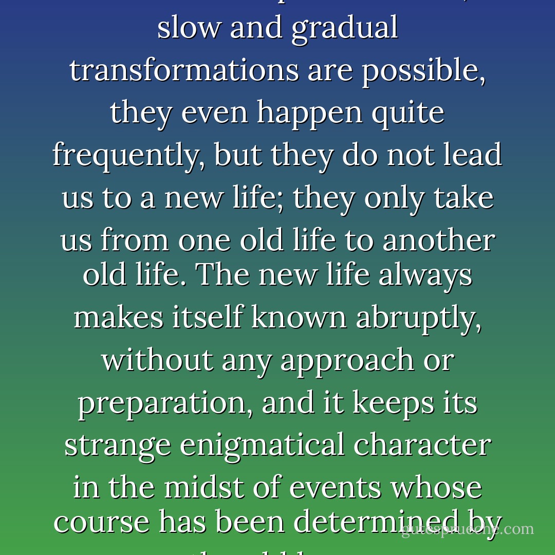 It is obvious that he has set himself an impossible task; slow and gradual transformations are possible, they even happen quite frequently, but they do not lead us to a new life; they only take us from one old life to another old life. The new life always makes itself known abruptly, without any approach or preparation, and it keeps its strange enigmatical character in the midst of events whose course has been determined by the old laws. - Lev Shestov