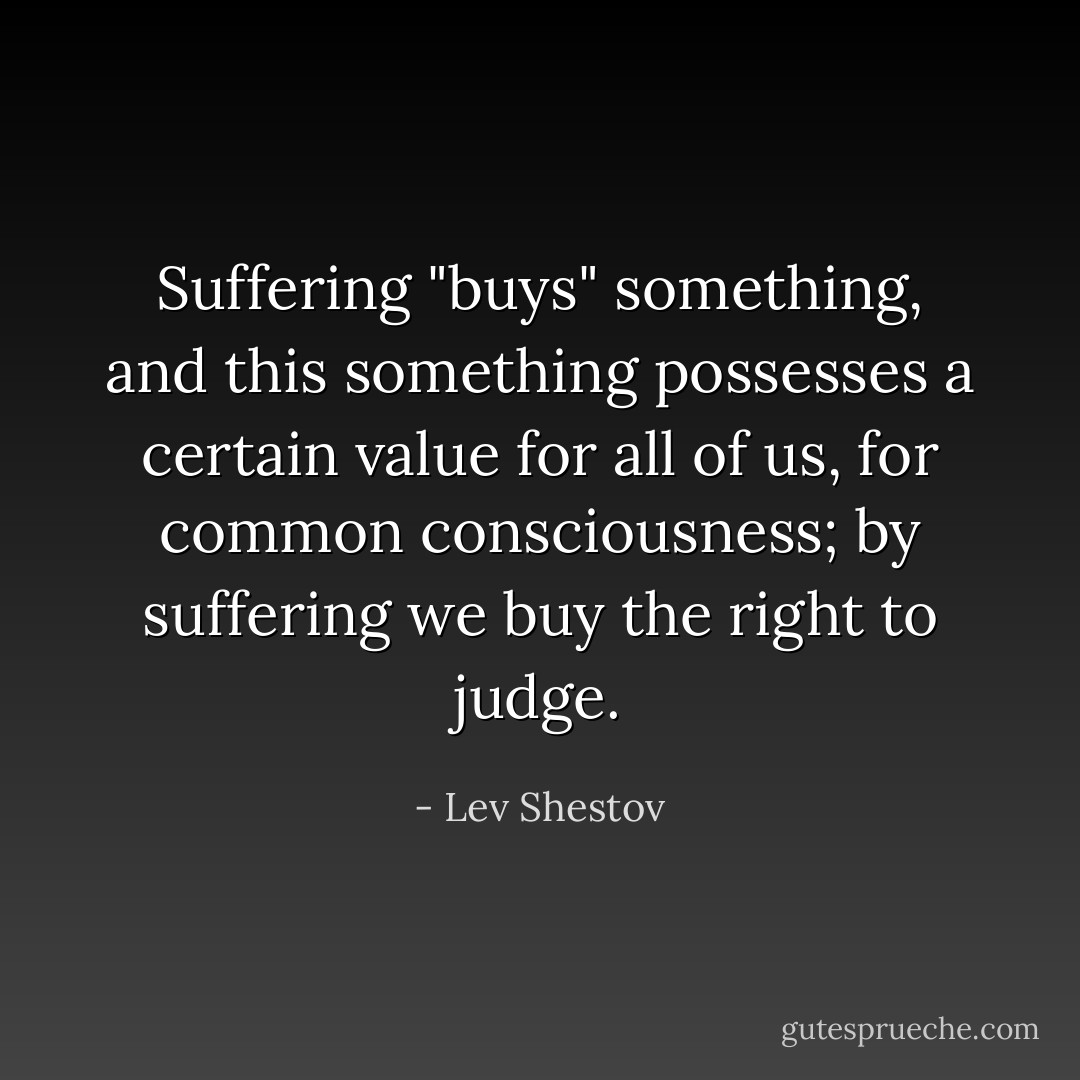Suffering "buys" something, and this something possesses a certain value for all of us, for common consciousness; by suffering we buy the right to judge. - Lev Shestov
