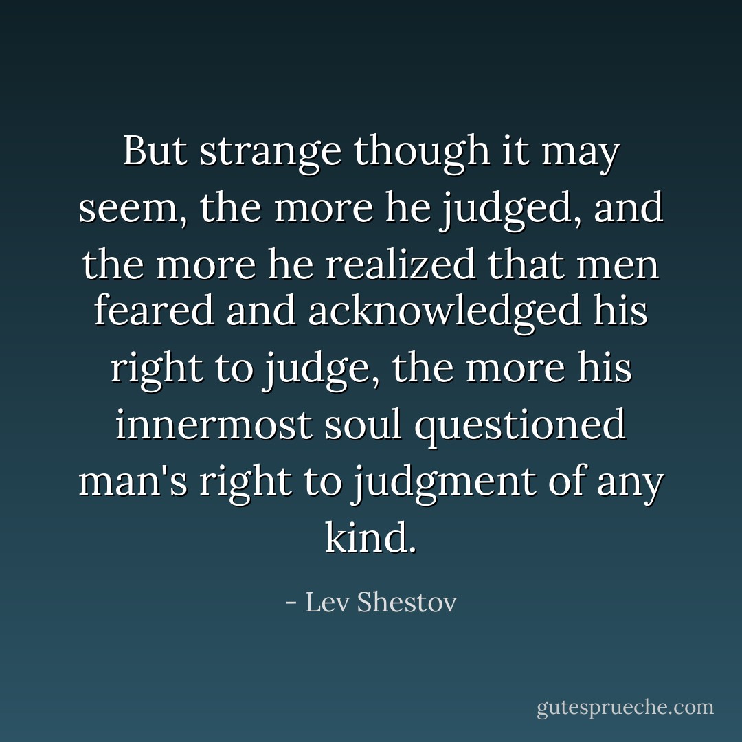 But strange though it may seem, the more he judged, and the more he realized that men feared and acknowledged his right to judge, the more his innermost soul questioned man's right to judgment of any kind. - Lev Shestov