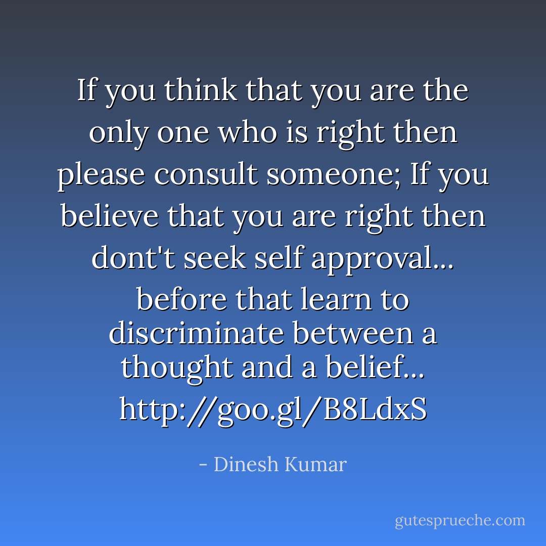 If you think that you are the only one who is right then please consult someone; If you believe that you are right then dont't seek self approval... before that learn to discriminate between a thought and a belief...<br /><a target="_blank" rel="noopener nofollow" href="http://goo.gl/B8LdxS">http://goo.gl/B8LdxS</a> - Dinesh Kumar