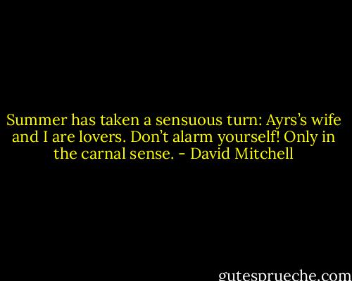 Summer has taken a sensuous turn: Ayrs’s wife and I are lovers. Don’t alarm yourself! Only in the carnal sense. - David Mitchell