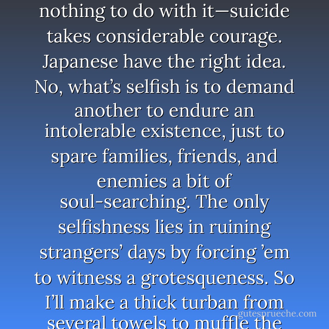 A true suicide is a paced, disciplined certainty. People pontificate, “Suicide is selfishness.” Career churchmen like Pater go a step further and call it a cowardly assault on the living. Oafs argue this specious line for varying reasons: to evade fingers of blame, to impress one’s audience with one’s mental fiber, to vent anger, or just because one lacks the necessary suffering to sympathize. Cowardice is nothing to do with it—suicide takes considerable courage. Japanese have the right idea. No, what’s selfish is to demand another to endure an intolerable existence, just to spare families, friends, and enemies a bit of soul-searching. The only selfishness lies in ruining strangers’ days by forcing ’em to witness a grotesqueness. So I’ll make a thick turban from several towels to muffle the shot and soak up the blood, and do it in the bathtub, so it shouldn’t stain any carpets. Last night I left a letter under the manager’s day-office door—he’ll find it at eight A.M. tomorrow—informing him of the change in my existential status, so with luck an innocent chambermaid will be spared an unpleasant surprise. See, I do think of the little people - David Mitchell