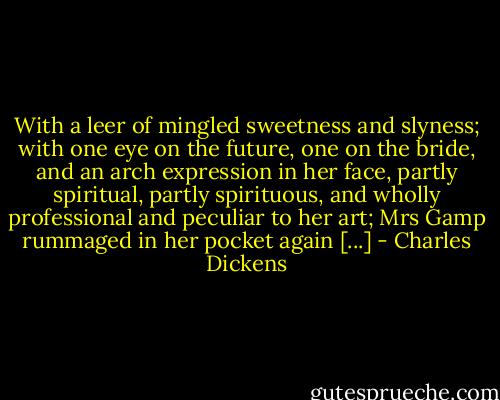 With a leer of mingled sweetness and slyness; with one eye on the future, one on the bride, and an arch expression in her face, partly spiritual, partly spirituous, and wholly professional and peculiar to her art; Mrs Gamp rummaged in her pocket again [...] - Charles Dickens