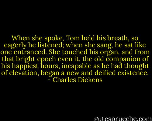 When she spoke, Tom held his breath, so eagerly he listened; when she sang, he sat like one entranced. She touched his organ, and from that bright epoch even it, the old companion of his happiest hours, incapable as he had thought of elevation, began a new and deified existence. - Charles Dickens