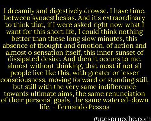 I dreamily and digestively drowse. I have time, between synaesthesias. And it's extraordinary to think that, if I were asked right now what I want for this short life, I could think nothing better than these long slow minutes, this absence of thought and emotion, of action and almost o sensation itself, this inner sunset of dissipated desire. And then it occurs to me, almost without thinking, that most if not all people live like this, with greater or lesser consciousness, moving forward or standing still, but still with the very same indifference towards ultimate aims, the same renunciation of their personal goals, the same watered-down life. - Fernando Pessoa