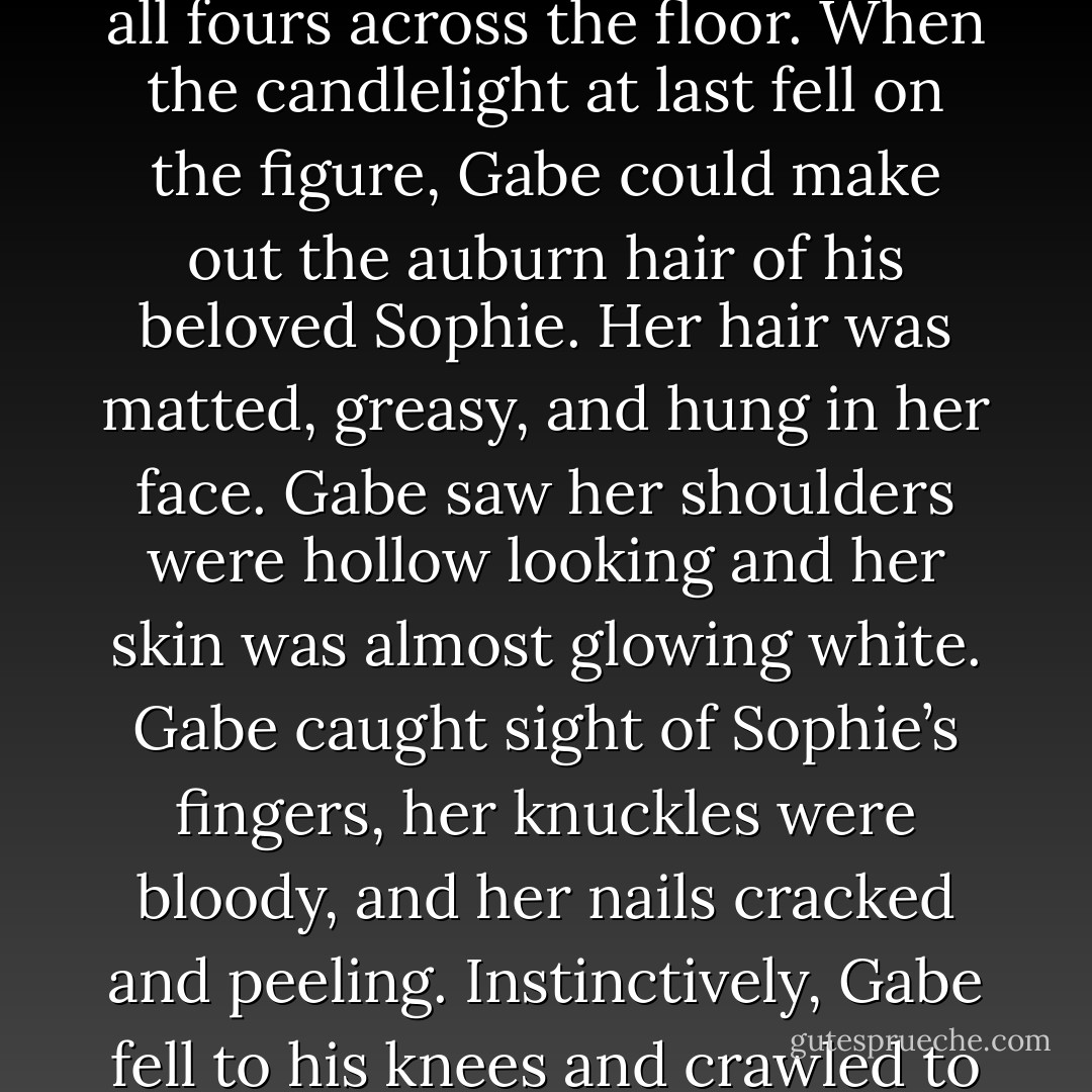 Gabe watched, holding his breath as the figure slowly turned. The body moved in an almost unnatural way as it shifted and crawled slowly on all fours across the floor. When the candlelight at last fell on the figure, Gabe could make out the auburn hair of his beloved Sophie. Her hair was matted, greasy, and hung in her face.<br />Gabe saw her shoulders were hollow looking and her skin was almost glowing white. Gabe caught sight of Sophie’s fingers, her knuckles were bloody, and her nails cracked and peeling. Instinctively, Gabe fell to his knees and crawled to Sophie. Without even giving it a thought, he grabbed her hands and pulled them closer to the light. - Wendy Owens
