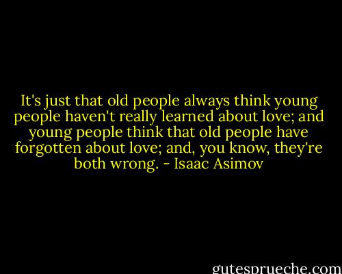 It's just that old people always think young people haven't really learned about love; and young people think that old people have forgotten about love; and, you know, they're both wrong. - Isaac Asimov