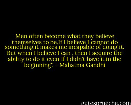 Men often become what they believe themselves to be.If I believe I cannot do something,it makes me incapable of doing it. But when I believe I can , then I acquire the ability to do it even If I didn't have it in the beginning". - Mahatma Gandhi