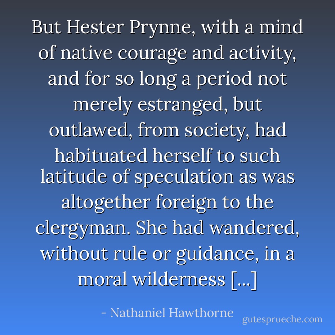 But Hester Prynne, with a mind of native courage and activity, and for so long a period not merely estranged, but outlawed, from society, had habituated herself to such latitude of speculation as was altogether foreign to the clergyman. She had wandered, without rule or guidance, in a moral wilderness [...] - Nathaniel Hawthorne