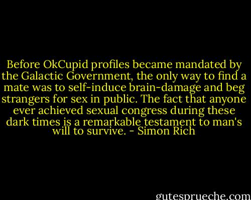 Before OkCupid profiles became mandated by the Galactic Government, the only way to find a mate was to self-induce brain-damage and beg strangers for sex in public. The fact that anyone ever achieved sexual congress during these dark times is a remarkable testament to man's will to survive. - Simon Rich