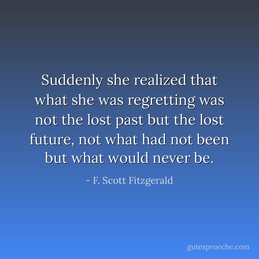 Suddenly she realized that what she was regretting was not the lost past but the lost future, not what had not been but what would never be. - F. Scott Fitzgerald