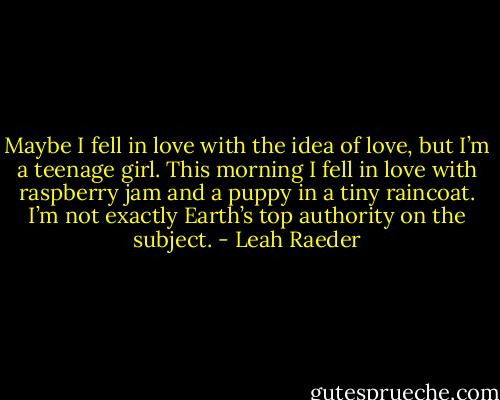 Maybe I fell in love with the idea of love, but I’m a teenage girl. This morning I fell in love with raspberry jam and a puppy in a tiny raincoat. I’m not exactly Earth’s top authority on the subject. - Leah Raeder