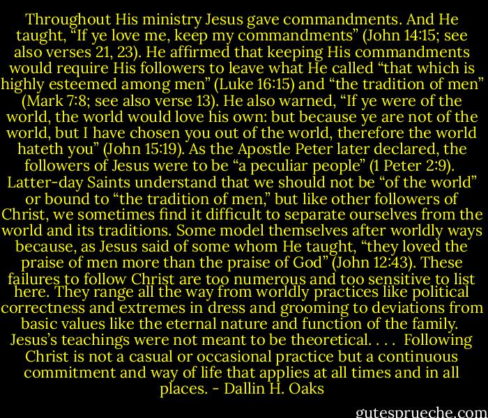 Throughout His ministry Jesus gave commandments. And He taught, “If ye love me, keep my commandments” (John 14:15; see also verses 21, 23). He affirmed that keeping His commandments would require His followers to leave what He called “that which is highly esteemed among men” (Luke 16:15) and “the tradition of men” (Mark 7:8; see also verse 13). He also warned, “If ye were of the world, the world would love his own: but because ye are not of the world, but I have chosen you out of the world, therefore the world hateth you” (John 15:19). As the Apostle Peter later declared, the followers of Jesus were to be “a peculiar people” (1 Peter 2:9).<br /><br />Latter-day Saints understand that we should not be “of the world” or bound to “the tradition of men,” but like other followers of Christ, we sometimes find it difficult to separate ourselves from the world and its traditions. Some model themselves after worldly ways because, as Jesus said of some whom He taught, “they loved the praise of men more than the praise of God” (John 12:43). These failures to follow Christ are too numerous and too sensitive to list here. They range all the way from worldly practices like political correctness and extremes in dress and grooming to deviations from basic values like the eternal nature and function of the family.<br /><br />Jesus’s teachings were not meant to be theoretical. . . .<br /><br />Following Christ is not a casual or occasional practice but a continuous commitment and way of life that applies at all times and in all places. - Dallin H. Oaks