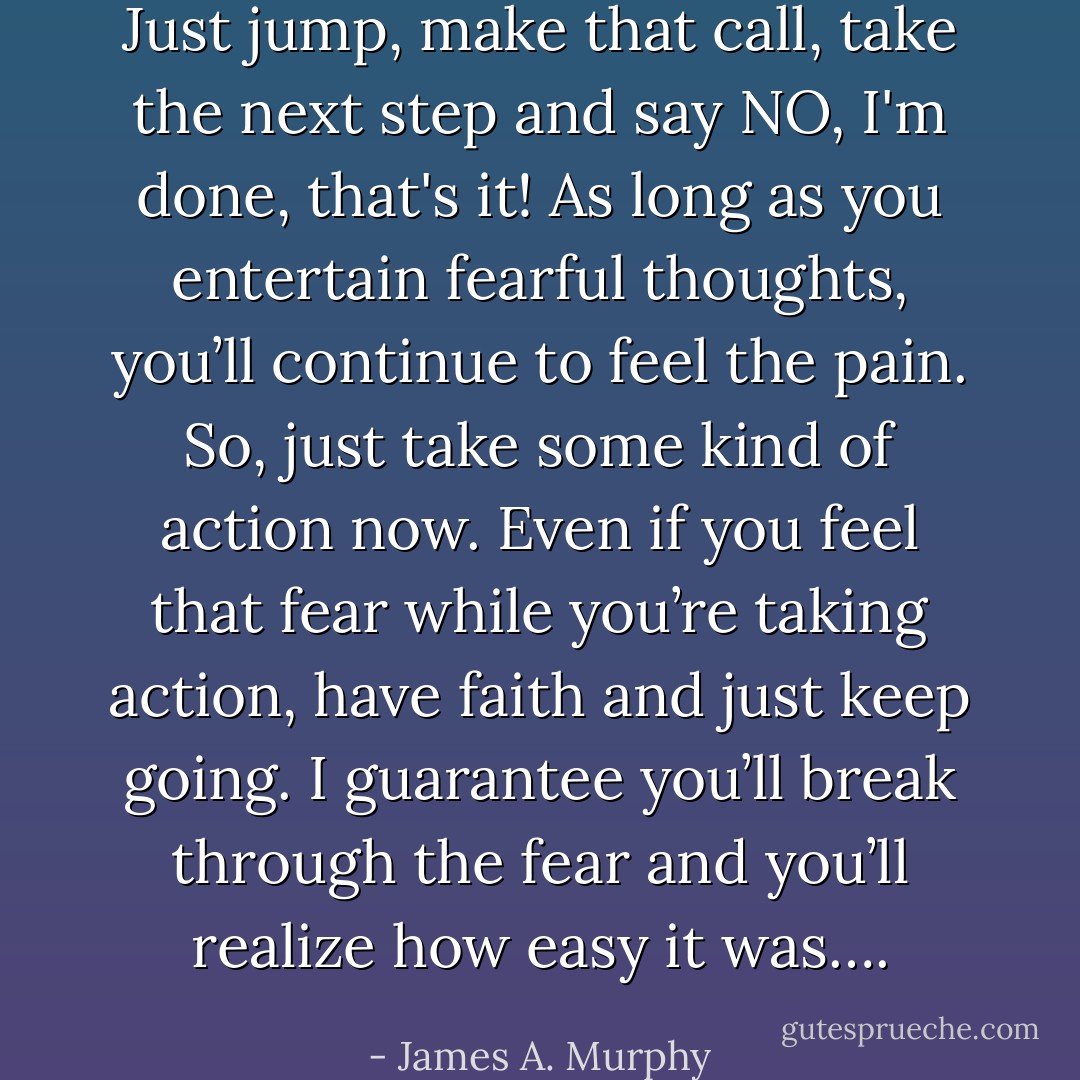 Just jump, make that call, take the next step and say NO, I'm done, that's it! As long as you entertain fearful thoughts, you’ll continue to feel the pain. So, just take some kind of action now. Even if you feel that fear while you’re taking action, have faith and just keep going. I guarantee you’ll break through the fear and you’ll realize how easy it was…. - James A. Murphy