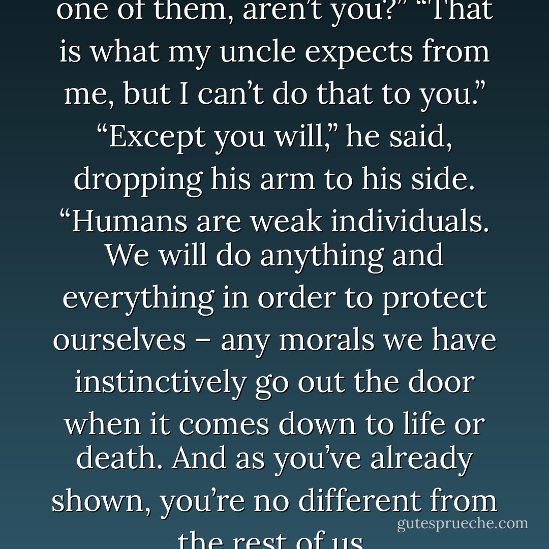 You’re going to turn me into one of them, aren’t you?”<br />“That is what my uncle expects from me, but I can’t do that to you.”<br />“Except you will,” he said, dropping his arm to his side. “Humans are weak individuals. We will do anything and everything in order to protect ourselves – any morals we have instinctively go out the door when it comes down to life or death. And as you’ve already shown, you’re no different from the rest of us. - Nicole Sobon