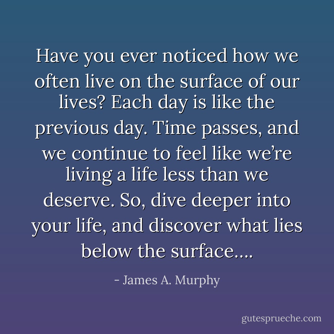 Have you ever noticed how we often live on the surface of our lives? Each day is like the previous day. Time passes, and we continue to feel like we’re living a life less than we deserve. So, dive deeper into your life, and discover what lies below the surface…. - James A. Murphy