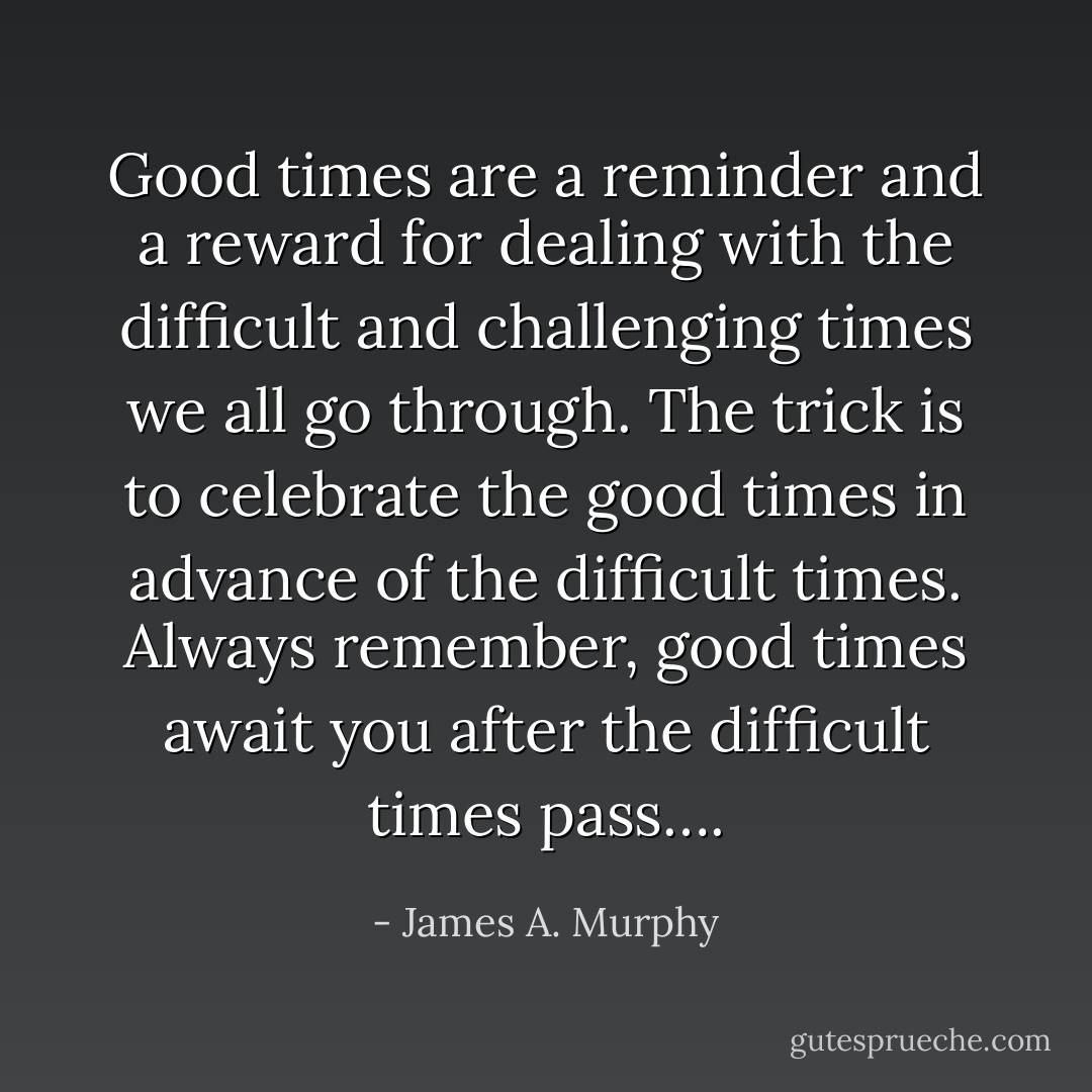 Good times are a reminder and a reward for dealing with the difficult and challenging times we all go through. The trick is to celebrate the good times in advance of the difficult times. Always remember, good times await you after the difficult times pass…. - James A. Murphy