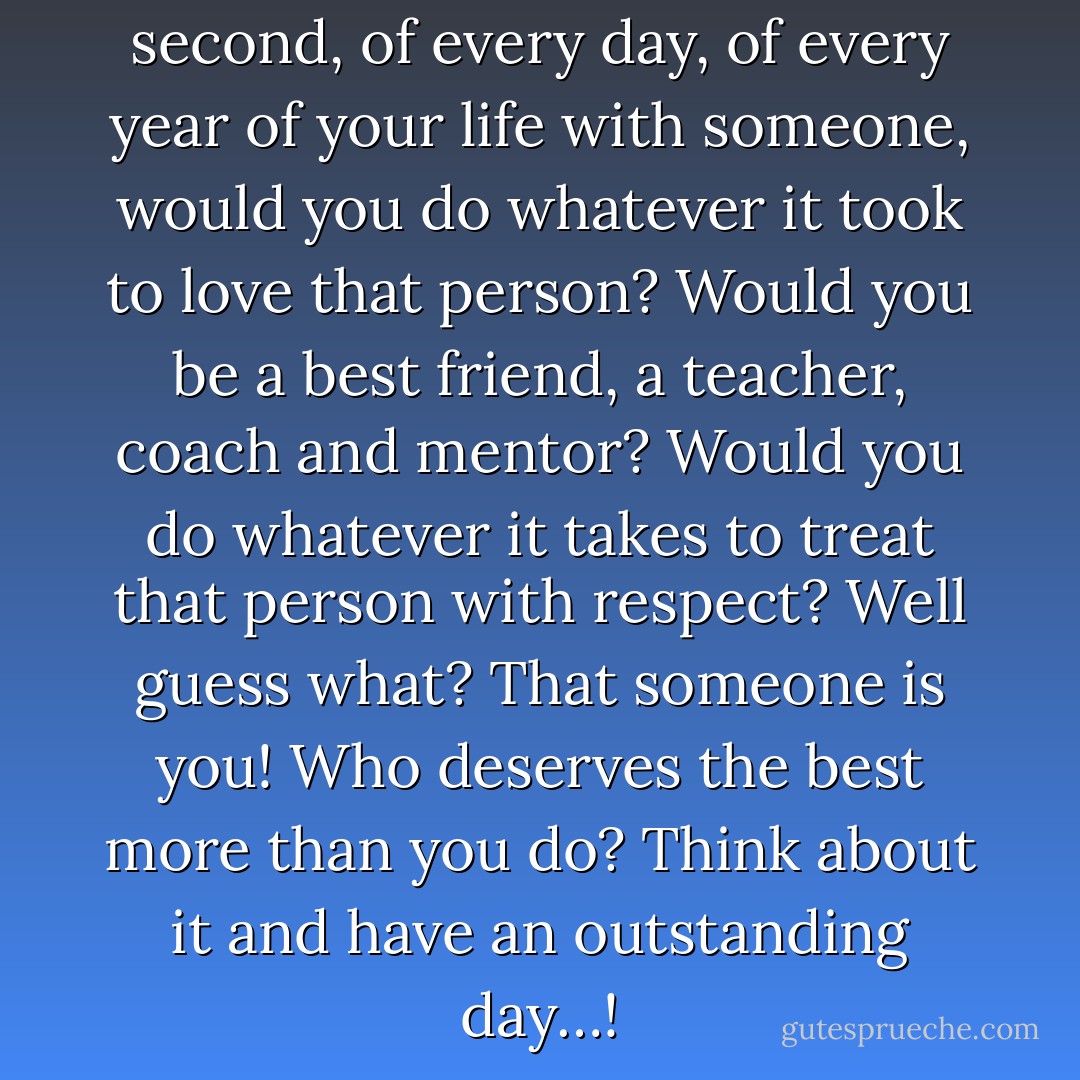 If you had to spend every second, of every day, of every year of your life with someone, would you do whatever it took to love that person? Would you be a best friend, a teacher, coach and mentor? Would you do whatever it takes to treat that person with respect? Well guess what? That someone is you! Who deserves the best more than you do? Think about it and have an outstanding day…! - James A. Murphy