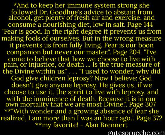 *And to keep her immune system strong she followed Dr. Goodhue's advice to abstain from alcohol, get plenty of fresh air and exercise, and consume a nourishing diet, low in salt. Page 144<br /><br />"Fear is good. In the right degree it prevents us from making fools of ourselves. But in the wrong measure it prevents us from fully living. Fear is our boon companion but never our master.". Page 204<br /><br />"I've come to believe that how we choose to live with pain, or injustice, or death ... Is the true measure of the Divine within us." . . . "I used to wonder, why did God give children leprosy? Now I believe: God doesn't give anyone leprosy. He gives us, if we choose to use it, the spirit to live with leprosy, and with the imminence of death. Because it is in our own mortality that we are most Divine.". Page 307<br /><br />**"With wonder and a growing absence of fear she realized, I am more than I was an hour ago.". Page 372<br />**my favorite! - Alan Brennert