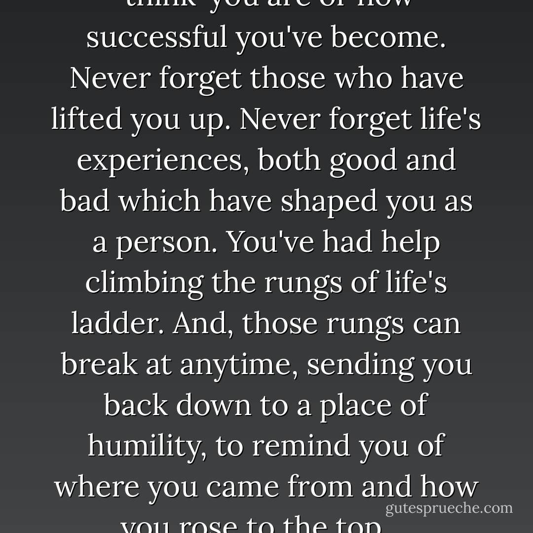 No matter how great you ‘think’ you are or how successful you've become. Never forget those who have lifted you up. Never forget life's experiences, both good and bad which have shaped you as a person. You've had help climbing the rungs of life's ladder. And, those rungs can break at anytime, sending you back down to a place of humility, to remind you of where you came from and how you rose to the top…. - James A. Murphy