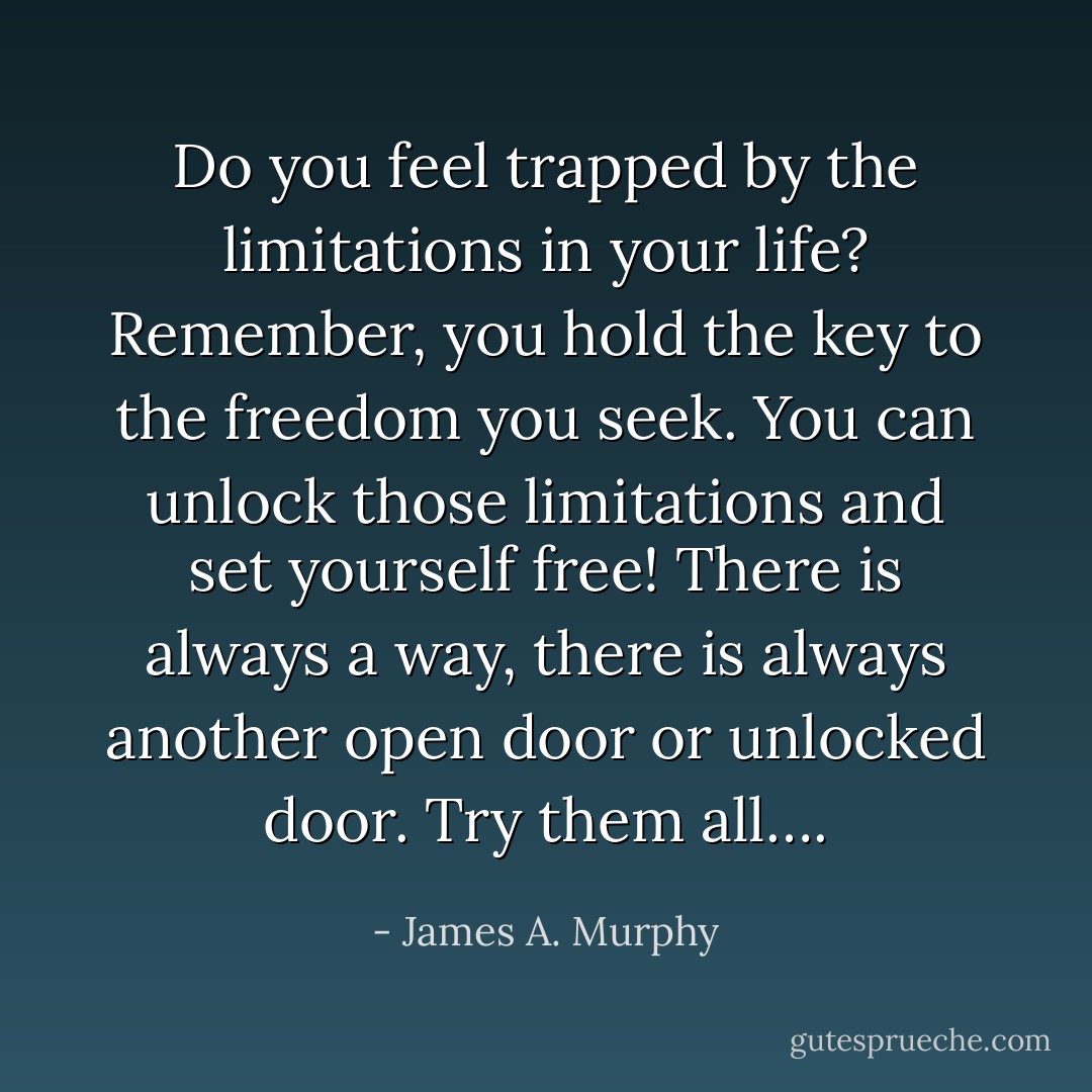 Do you feel trapped by the limitations in your life? Remember, you hold the key to the freedom you seek. You can unlock those limitations and set yourself free! There is always a way, there is always another open door or unlocked door. Try them all…. - James A. Murphy