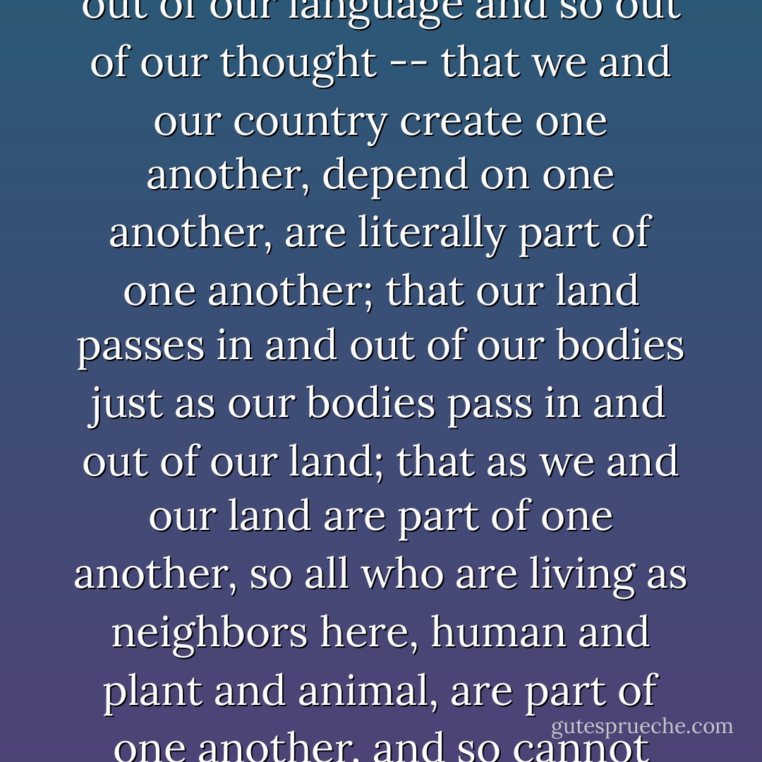 The concept of country, homeland, dwelling place becomes simplified as "the environment" -- that is, what surrounds us, we have already made a profound division between it an ourselves. We have given up the understanding -- dropped it out of our language and so out of our thought -- that we and our country create one another, depend on one another, are literally part of one another; that our land passes in and out of our bodies just as our bodies pass in and out of our land; that as we and our land are part of one another, so all who are living as neighbors here, human and plant and animal, are part of one another, and so cannot possibly flourish alone; that, therefore, our culture must be our response to our place, our culture and our place are images of each other and inseparable from each other, and so neither can be better than they other. - Wendell Berry