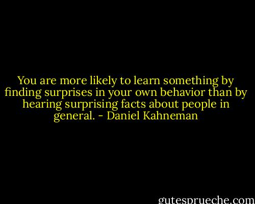You are more likely to learn something by finding surprises in your own behavior than by hearing surprising facts about people in general. - Daniel Kahneman