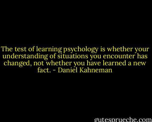 The test of learning psychology is whether your understanding of situations you encounter has changed, not whether you have learned a new fact. - Daniel Kahneman
