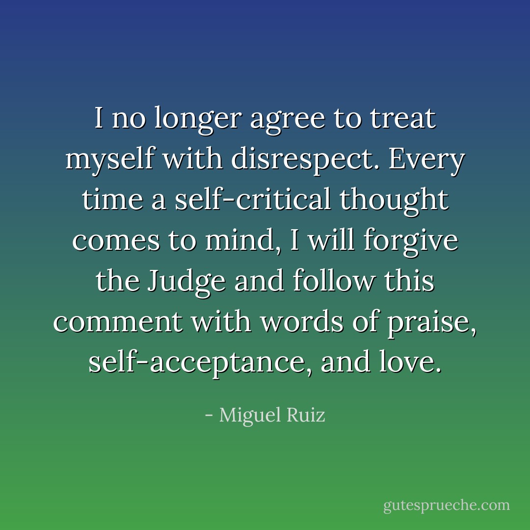 I no longer agree to treat myself with disrespect. Every time a self-critical thought comes to mind, I will forgive the Judge and follow this comment with words of praise, self-acceptance, and love. - Miguel Ruiz