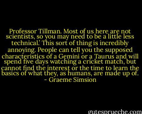 Professor Tillman. Most of us here are not scientists, so you may need to be a little less technical.’ This sort of thing is incredibly annoying. People can tell you the supposed characteristics of a Gemini or a Taurus and will spend five days watching a cricket match, but cannot find the interest or the time to learn the basics of what they, as humans, are made up of. - Graeme Simsion