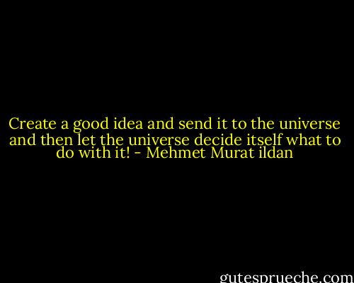 Create a good idea and send it to the universe and then let the universe decide itself what to do with it! - Mehmet Murat ildan