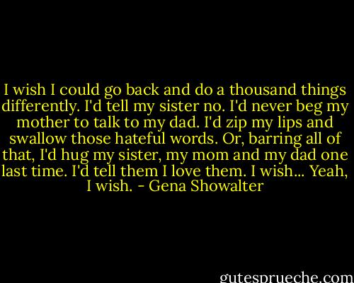 I wish I could go back and do a thousand things differently.<br />I'd tell my sister no.<br />I'd never beg my mother to talk to my dad.<br />I'd zip my lips and swallow those hateful words.<br />Or, barring all of that, I'd hug my sister, my mom and my dad one last time.<br />I'd tell them I love them.<br />I wish... Yeah, I wish. - Gena Showalter