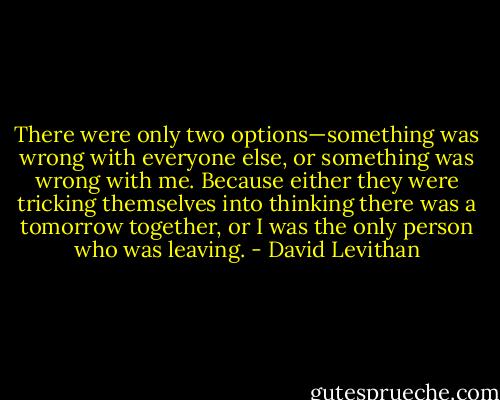 There were only two options—something was wrong with everyone else, or something was wrong with me. Because either they were tricking themselves into thinking there was a tomorrow together, or I was the only person who was leaving. - David Levithan